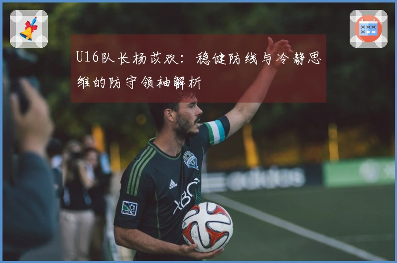 U16队长杨苡欢：稳健防线与冷静思维的防守领袖解析