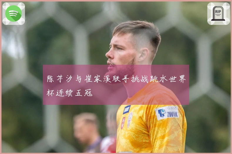 陈芋汐与崔家溪联手挑战跳水世界杯连续五冠