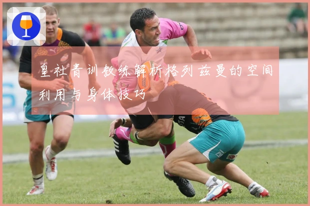 皇社青训教练解析格列兹曼的空间利用与身体技巧