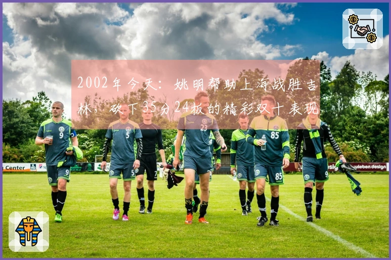 2002年今天：姚明帮助上海战胜吉林，砍下35分24板的精彩双十表现
