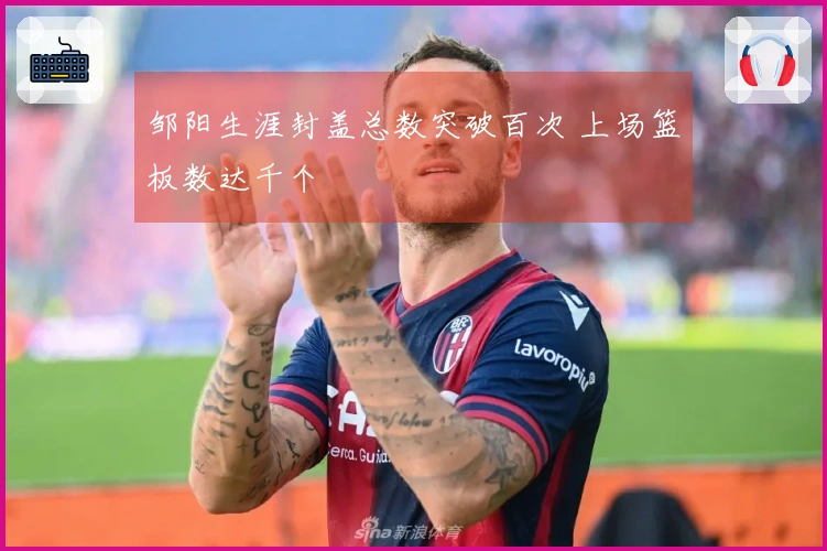 邹阳生涯封盖总数突破百次 上场篮板数达千个