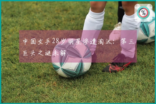 中国女乒28岁明星惨遭淘汰：第三巨头之谜未解