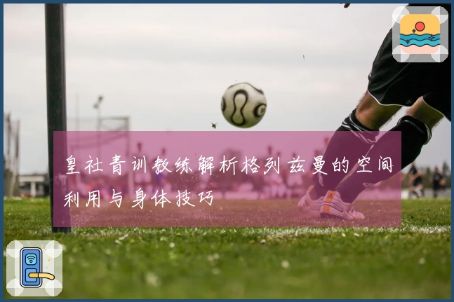 皇社青训教练解析格列兹曼的空间利用与身体技巧