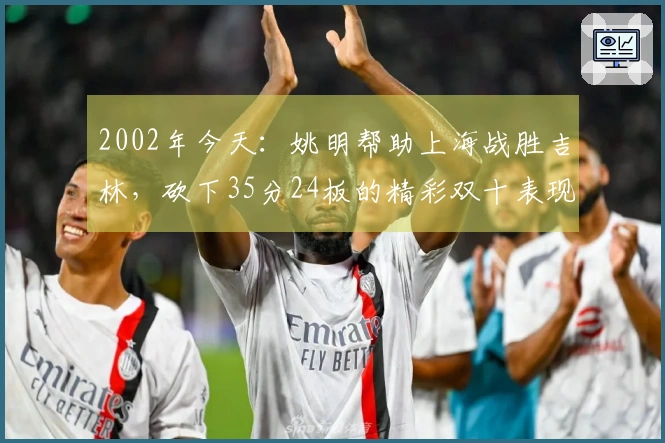 2002年今天：姚明帮助上海战胜吉林，砍下35分24板的精彩双十表现