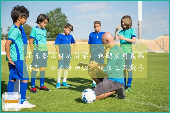 山东泰山对决海港，韩鹏启用最强阵容，双大将回归，攻击三叉戟齐聚