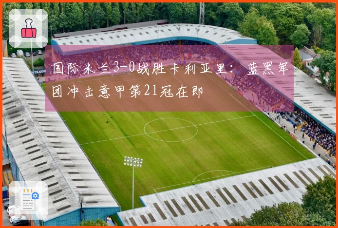 国际米兰3-0战胜卡利亚里：蓝黑军团冲击意甲第21冠在即