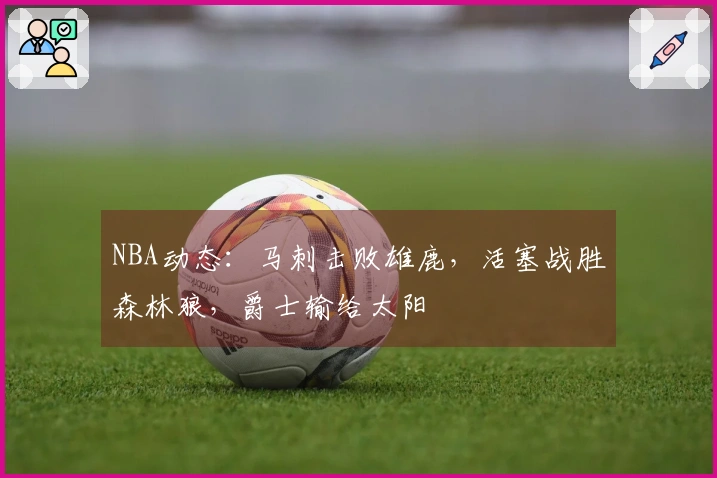 NBA动态：马刺击败雄鹿，活塞战胜森林狼，爵士输给太阳