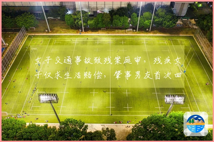女子交通事故致残案庭审，残疾女子仅求生活赔偿，肇事男友首次回应