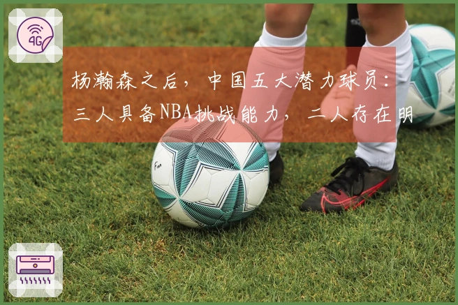 杨瀚森之后，中国五大潜力球员：三人具备NBA挑战能力，二人存在明显短板