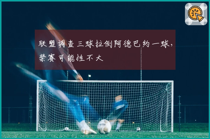 联盟调查三球拉倒阿德巴约一球，禁赛可能性不大