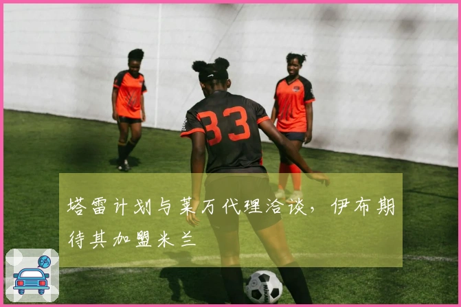 塔雷计划与莱万代理洽谈，伊布期待其加盟米兰