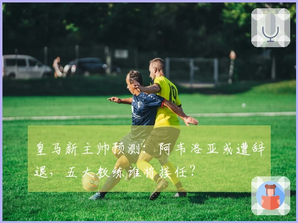 皇马新主帅预测：阿韦洛亚或遭辞退，五大教练谁将接任？