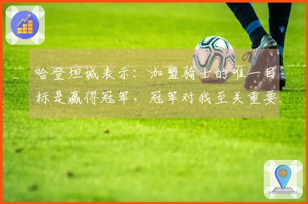 哈登坦诚表示：加盟骑士的唯一目标是赢得冠军，冠军对我至关重要