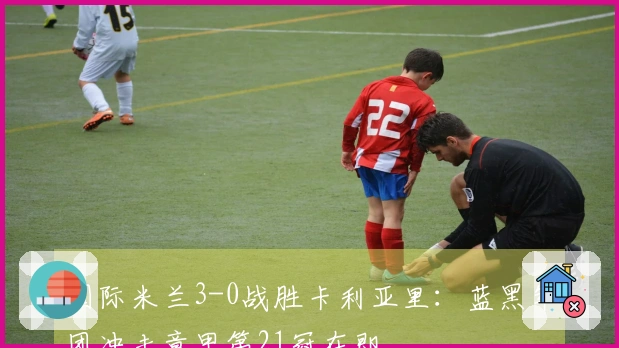 国际米兰3-0战胜卡利亚里：蓝黑军团冲击意甲第21冠在即