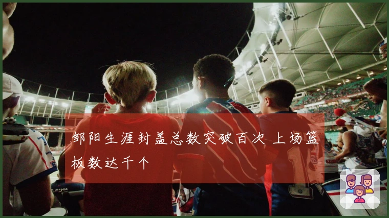 邹阳生涯封盖总数突破百次 上场篮板数达千个