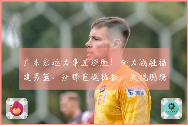 广东宏远力争五连胜！全力战胜福建男篮，杜锋重返执教，央视现场直播
