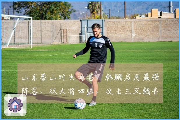山东泰山对决海港，韩鹏启用最强阵容，双大将回归，攻击三叉戟齐聚