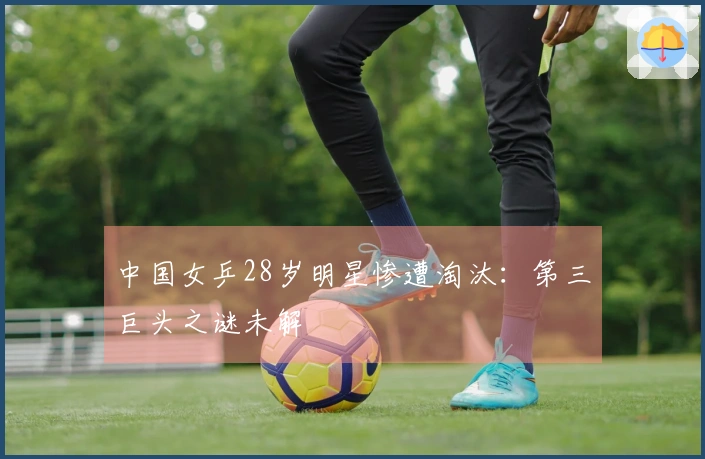 中国女乒28岁明星惨遭淘汰:第三巨头之谜未解