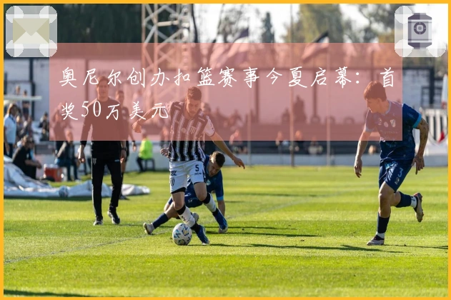 奥尼尔创办扣篮赛事今夏启幕：首奖50万美元