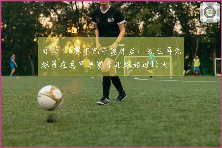 自15-16赛季巴卡离开后，米兰再无球员在意甲单赛季进球超过15次